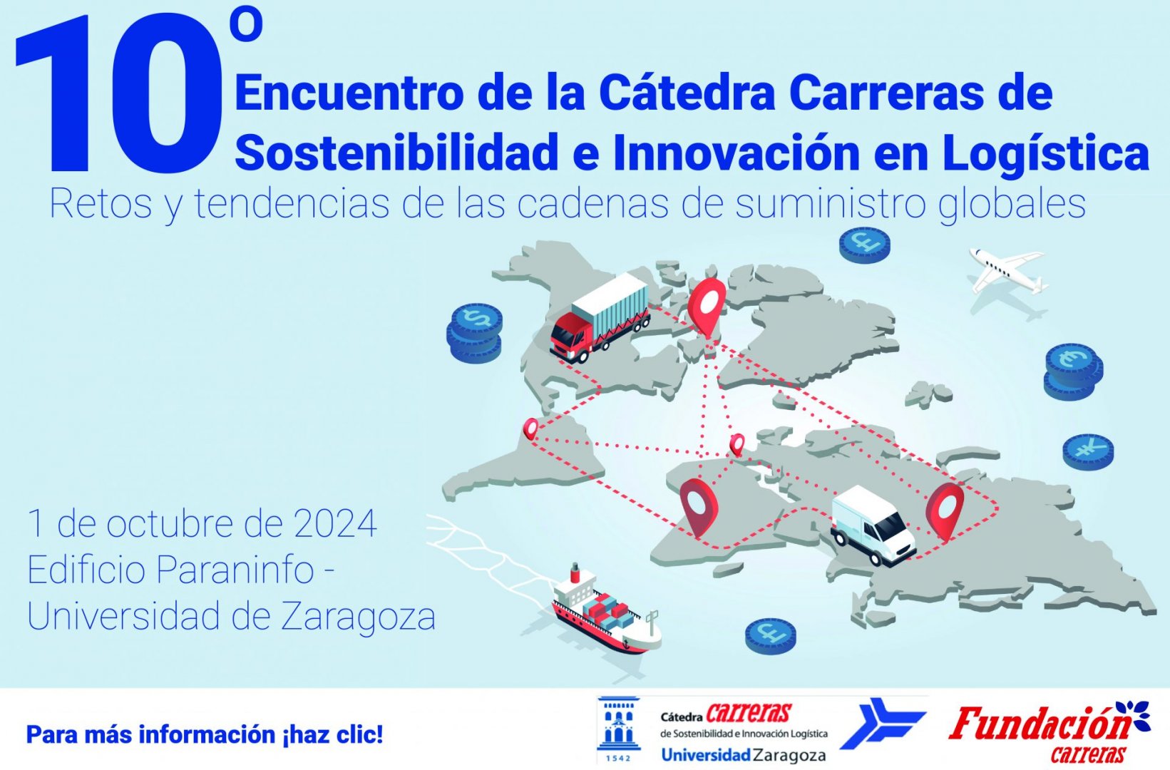 10º Encuentro Cátedra Carreras</p>
<p>El próximo 1 de octubre tendrá lugar el Décimo Encuentro de la Cátedra Carreras de Sostenibilidad e Innovación Logística en el Edificio Paraninfo de la Universidad de Zaragoza.</p>
<p>Y la información completa de la página:</p>
<p>El 1 de octubre de 2024 se celebrará el Décimo Encuentro de la Cátedra Carreras de Sostenibilidad e Innovación Logística en el edificio Paraninfo de la Universidad de Zaragoza.</p>
<p>Este encuentro está dirigido a toda la comunidad interesadas en compartir y adquirir conocimientos sobre logística y transporte.</p>
<p>El tema de este año es: retos y tendencias de las cadenas de suministro globales. Contaremos con destacados ponentes.